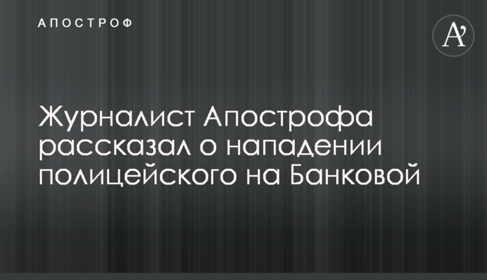 Журналист Апострофа рассказал о нападении полицейского на Банковой