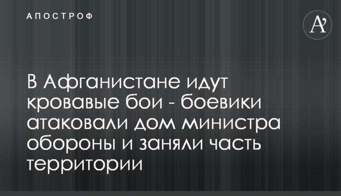 ​В Афганистане идут кровавые бои - боевики атаковали дом министра обороны и заняли часть территории