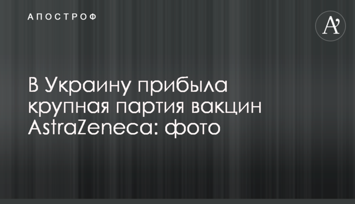 В Украину прибыла крупная партия вакцин AstraZeneca: фото