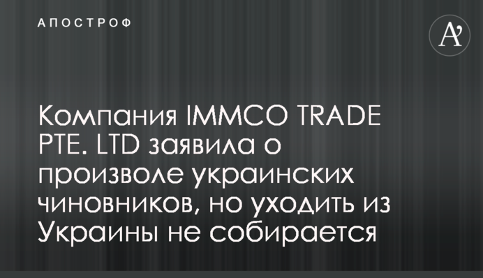 Компания IMMCO TRADE PTE. LTD заявила о произволе украинских чиновников, но уходить из Украины не собирается