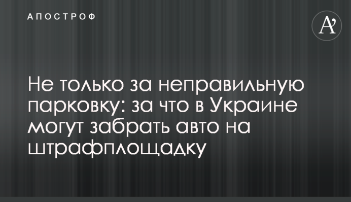 Не только за неправильную парковку: за что в Украине могут забрать авто на штрафплощадку