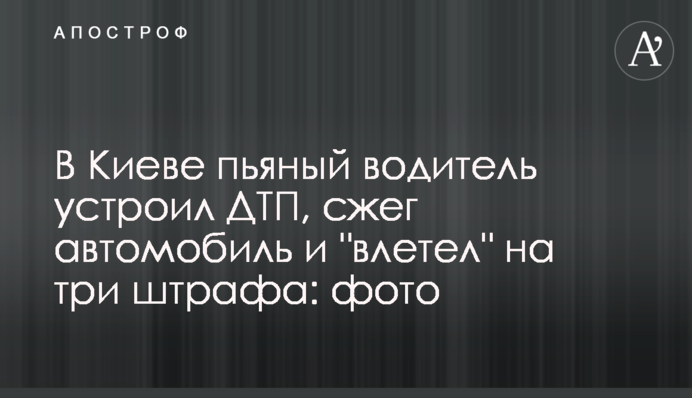 У Києві п'яний водій влаштував ДТП, спалив автомобіль і 