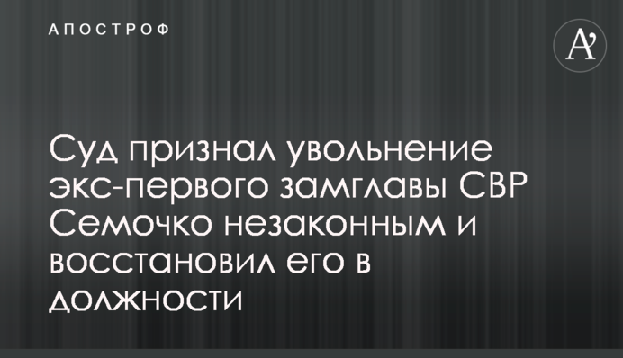 Суд визнав звільнення екс-першого заступника голови СЗР Семочко незаконним і відновив його на посаді
