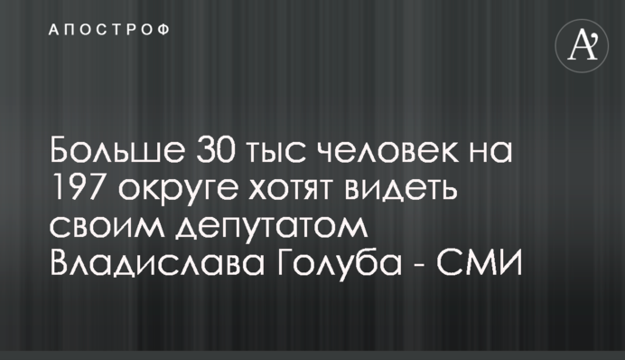 Більше 30 тисяч людей на 197 окрузі хочуть бачити своїм депутатом Владислава Голуба - ЗМІ
