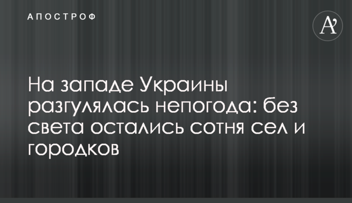 На заході України розгулялася негода: без світла залишилися сотня сіл і містечок