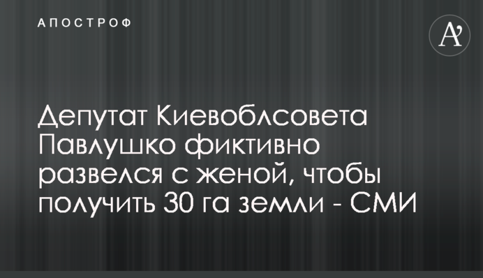 ​Депутат Киевоблсовета Павлушко фиктивно развелся с женой, чтобы получить 30 га земли - СМИ