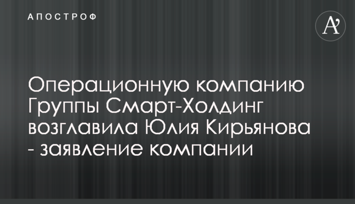 Операционную компанию Группы Смарт-Холдинг возглавила Юлия Кирьянова - заявление компании