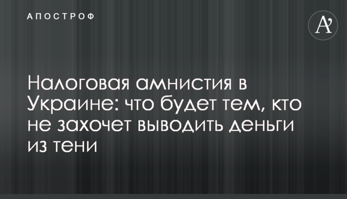 Податкова амністія в Україні: що буде тим, хто не захоче виводити гроші з тіні