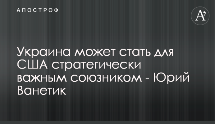 Україна може стати для США стратегічно важливим союзником - Юрій Ванетік