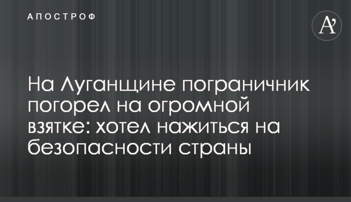 На Луганщині прикордонник погорів на величезному хабарі: хотів нажитися на безпеці країни