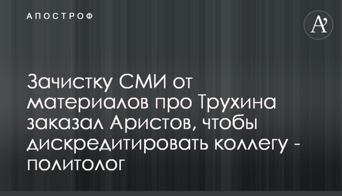 Зачистку ЗМІ від матеріалів про Трухіна замовив Арістов, щоб дискредитувати колегу - політолог