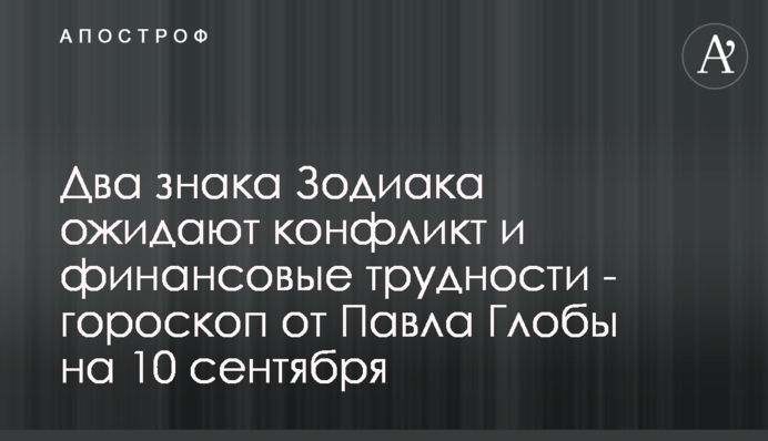 На два знаки Зодіаку чекають конфлікт і фінансові труднощі - гороскоп від Павла Глоби на 10 вересня