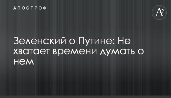 Зеленский о Путине: Не хватает времени думать о нем