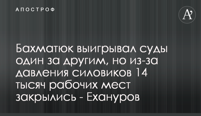 Бахматюк выигрывал суды один за другим, но из-за давления силовиков 14 тысяч рабочих мест закрылись - Ехануров