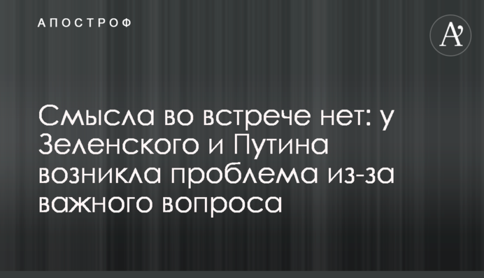 ​Смысла во встрече нет: у Зеленского и Путина возникла проблема из-за важного вопроса