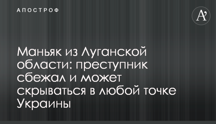 ​Маньяк из Луганской области: преступник сбежал и может скрываться в любой точке Украины