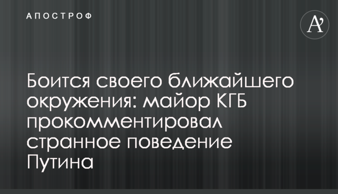 Боїться свого найближчого оточення: майор КДБ прокоментував дивну поведінку Путіна