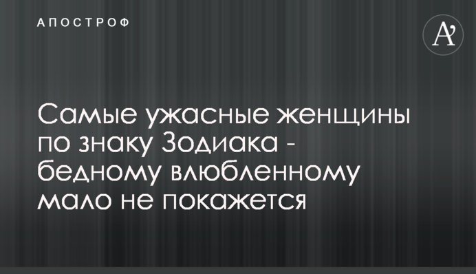 Самые ужасные женщины по знаку Зодиака - бедному влюбленному мало не покажется