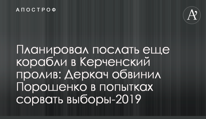 Планировал послать еще корабли в Керченский пролив: Деркач обвинил Порошенко в попытках сорвать выборы-2019