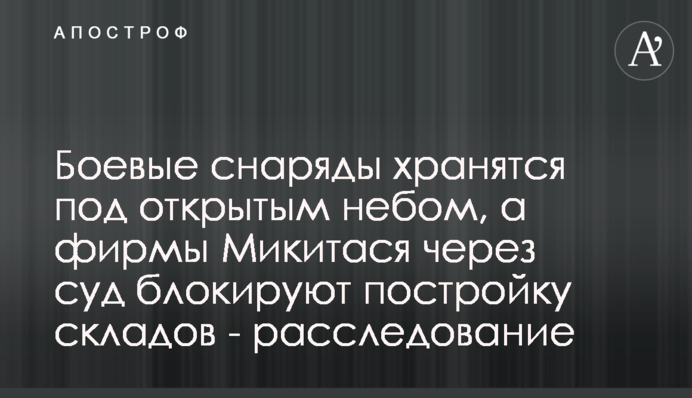 Бойові снаряди зберігаються просто неба, а фірми Микитася через суд блокують будівництво складів - розслідування
