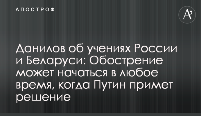 Данилов об учениях России и Беларуси: Обострение может начаться в любое время, когда Путин примет решение