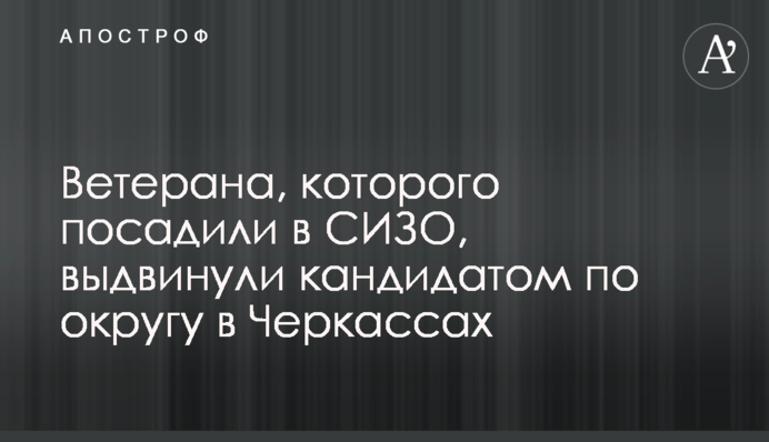 Ветерана, которого посадили в СИЗО, выдвинули кандидатом по округу в Черкассах