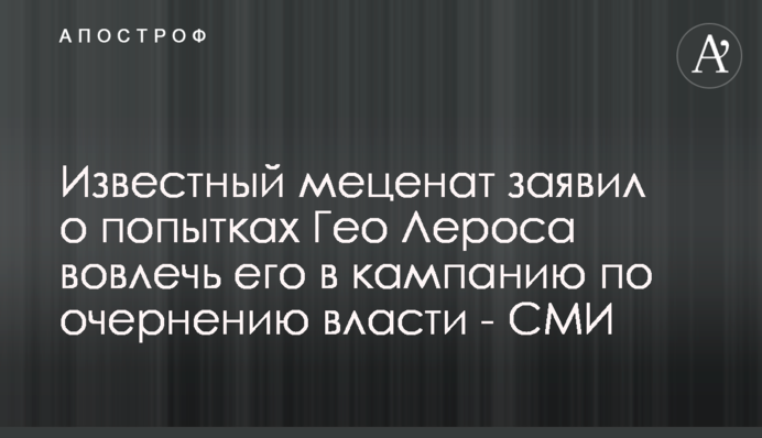Відомий меценат заявив про спроби Гео Лероса залучити його в кампанію з очорнення влади - ЗМІ