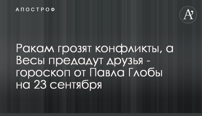 Ракам грозят конфликты, а Весы предадут друзья - гороскоп от Павла Глобы на 23 сентября