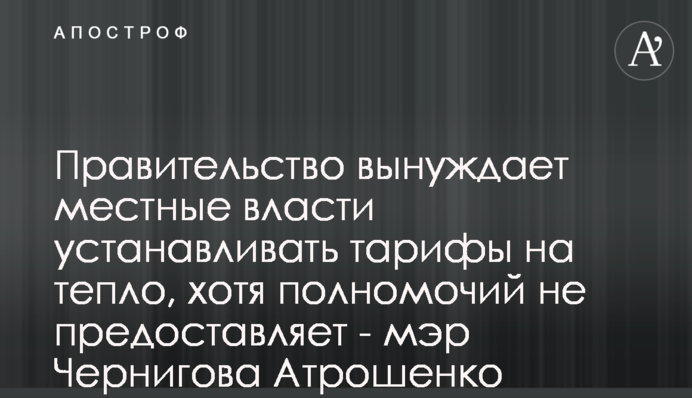 Уряд змушує місцеву владу встановлювати тарифи на тепло, хоча відповідних повноважень не надає - мер Чернігова Атрошенко