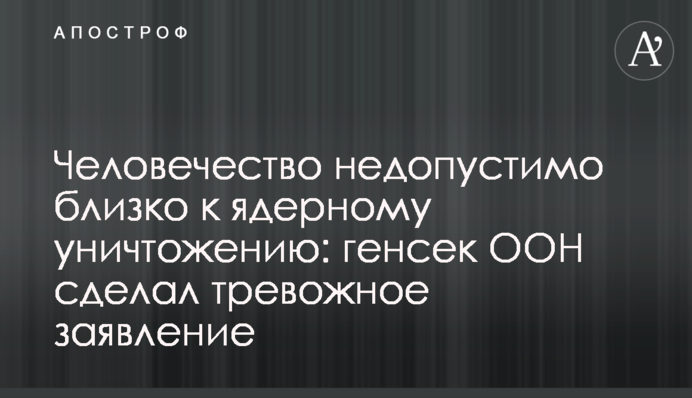 Людство неприпустимо близьке до ядерного знищення: генсек ООН зробив тривожну заяву