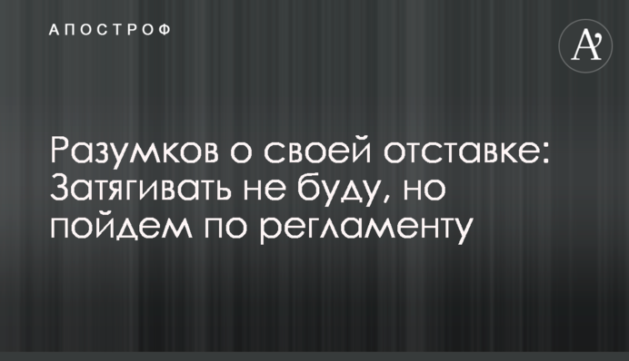 Разумков про свою відставку: Затягувати не буду, але підемо по регламенту