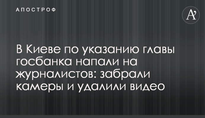 У Києві за вказівкою глави держбанку напали на журналістів: забрали камери і видалили відео