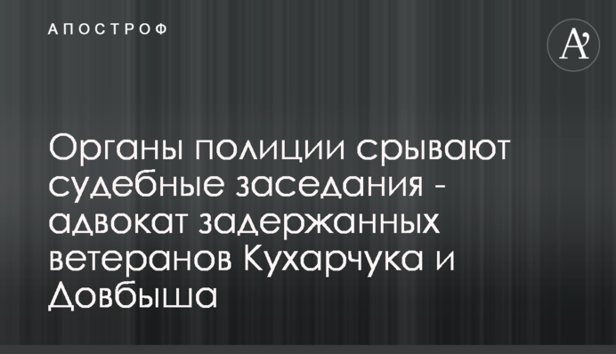 Органы полиции срывают судебные заседания - адвокат задержанных ветеранов Кухарчука и Довбыша