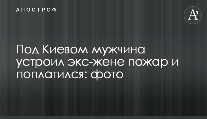 Под Киевом мужчина устроил экс-жене пожар и поплатился: фото