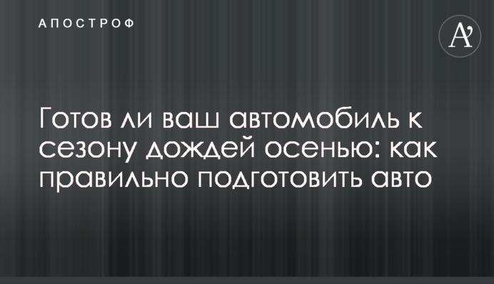 Чи готовий ваш автомобіль до сезону дощів восени: як правильно підготувати авто