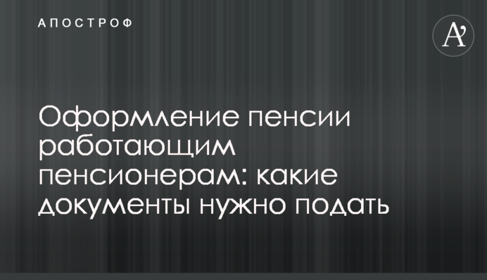 Оформлення пенсії працюючим пенсіонерам: які документи потрібно подати