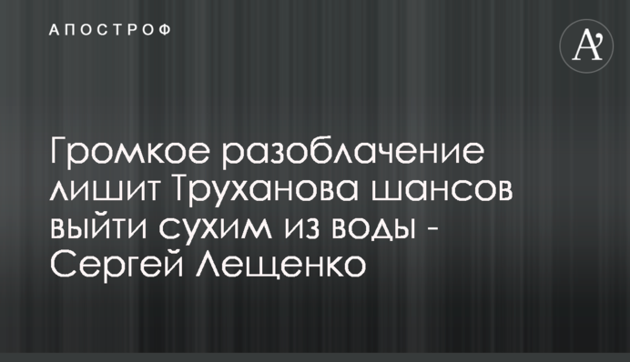 Громкое разоблачение лишит Труханова шансов выйти сухим из воды - Сергей Лещенко