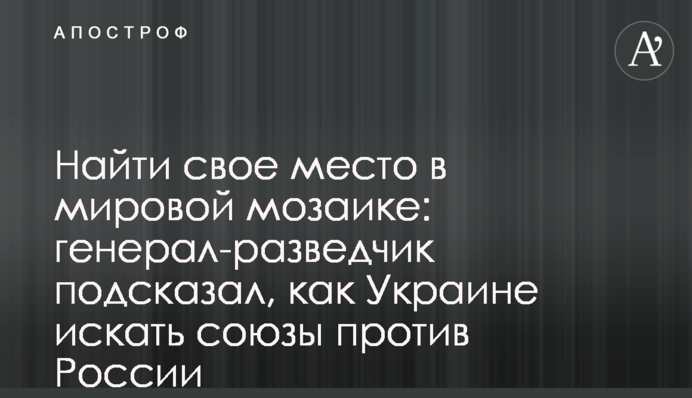 Найти свое место в мировой мозаике: генерал-разведчик подсказал, как Украине искать союзы против России