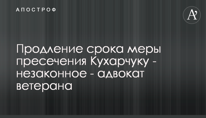 Продовження строку запобіжного заходу Кухарчуку - незаконне - адвокат ветерана