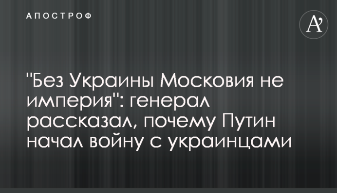 "Без України Московія не імперія": генерал розповів, чому Путін почав війну з українцями