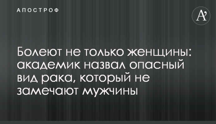 Болеют не только женщины: академик назвал опасный вид рака, который не замечают мужчины