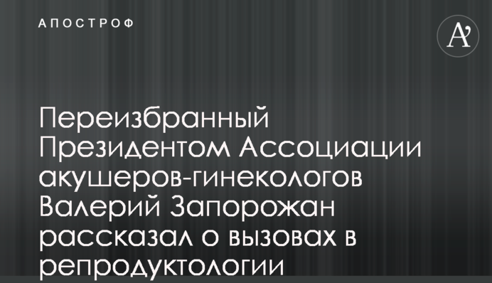 Переизбранный Президентом Ассоциации акушеров-гинекологов Валерий Запорожан рассказал о вызовах в репродуктологии