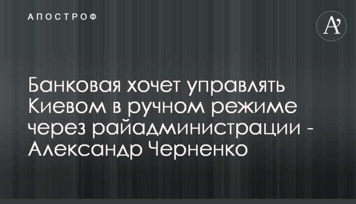 Банкова хоче управляти Києвом у ручному режимі через райадміністрації - Олександр Черненко