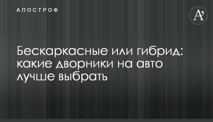 Бескаркасные или гибрид: какие дворники на авто лучше выбрать