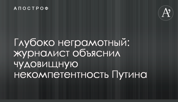 Глубоко неграмотный: журналист объяснил чудовищную некомпетентность Путина