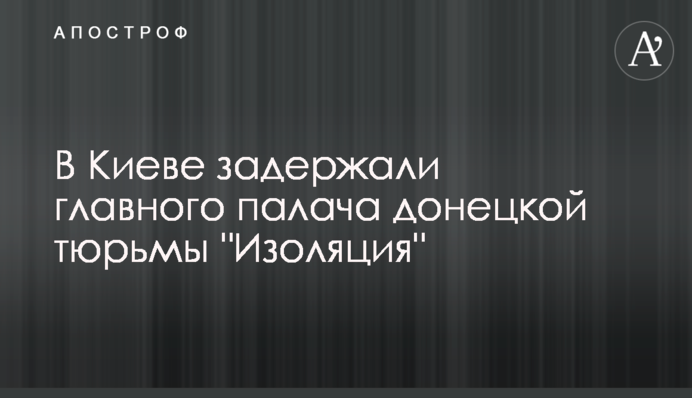 В Киеве задержали главного палача донецкой тюрьмы "Изоляция"