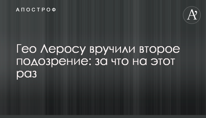 Гео Леросу вручили другу підозру: за що цього разу