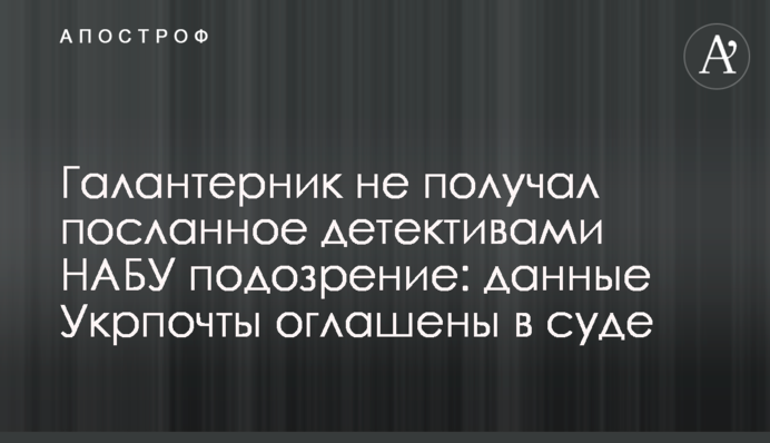 Галантерник не получал посланное детективами НАБУ подозрение: данные Укрпочты оглашены в суде
