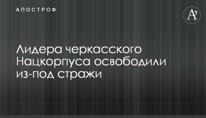 Лидера черкасского Нацкорпуса освободили из-под стражи
