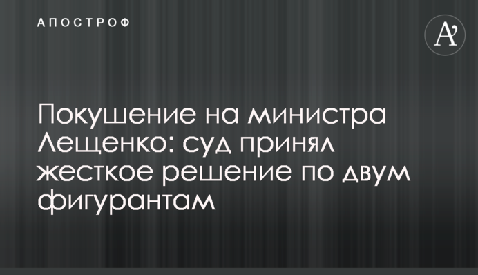 Покушение на министра Лещенко: суд принял жесткое решение по двум фигурантам